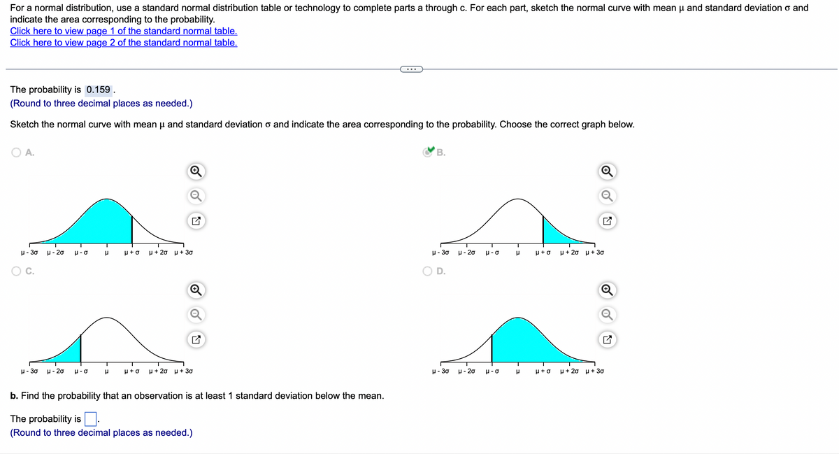 For a normal distribution, use a standard normal distribution table or technology to complete parts a through c. For each part, sketch the normal curve with mean μ and standard deviation o and
indicate the area corresponding to the probability.
Click here to view page 1 of the standard normal table.
Click here to view page 2 of the standard normal table.
The probability is 0.159.
(Round to three decimal places as needed.)
Sketch the normal curve with mean μ and standard deviation and indicate the area corresponding to the probability. Choose the correct graph below.
O A.
μ-30
μ-20
μ-30 μ-20
T
o-n
o-n
T
μ
r
H+O
μ + 2σ μ + 30
μ+o μ + 2σ μ + 30
b. Find the probability that an observation is at least 1 standard deviation below the mean.
The probability is.
(Round to three decimal places as needed.)
B.
μ-30
μ-30
μ-20 μ-σ
H-20
μ-σ
T
μ
T
μ
μ+o μ + 2σ μ + 30
μ+σ
μ+2σ μ + 30