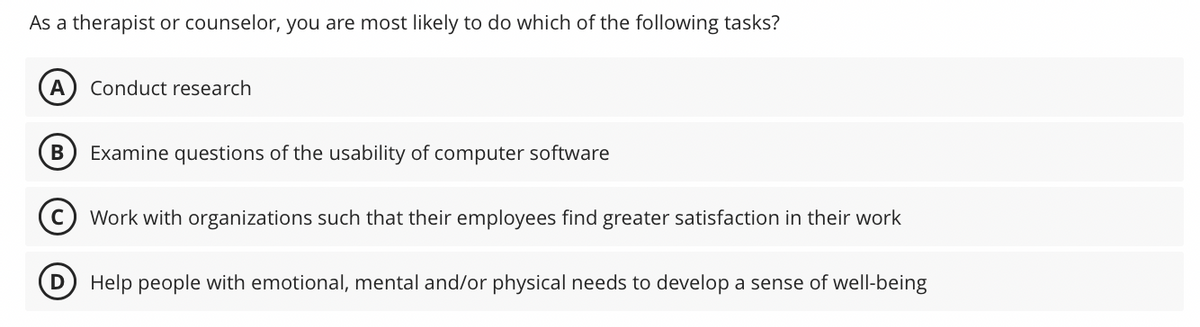 As a therapist or counselor, you are most likely to do which of the following tasks?
A Conduct research
B
Examine questions of the usability of computer software
Work with organizations such that their employees find greater satisfaction in their work
Help people with emotional, mental and/or physical needs to develop a sense of well-being