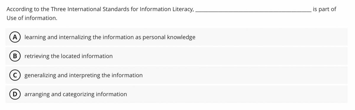 According to the Three International Standards for Information Literacy,
Use of information.
A learning and internalizing the information as personal knowledge
B retrieving the located information
D
generalizing and interpreting the information
arranging and categorizing information
is part of