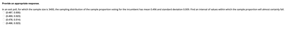 Provide an appropriate response.
In an exit poll, for which the sample size is 3400, the sampling distribution of the sample proportion voting for the incumbent has mean 0.496 and standard deviation 0.009. Find an interval of values within which the sample proportion will almost certainly fall.
(0.487, 0.505)
(0.469, 0.523)
(0.478, 0.514)
(0.496, 0.523)