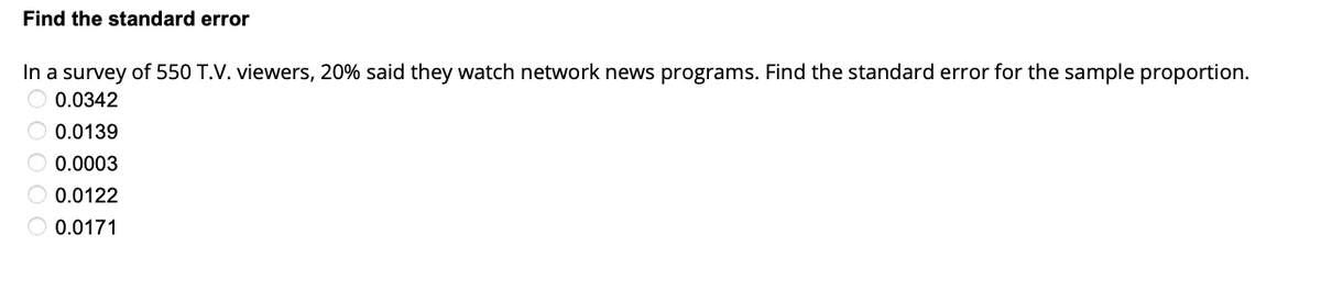 Find the standard error
In a survey of 550 T.V. viewers, 20% said they watch network news programs. Find the standard error for the sample proportion.
0.0342
0.0139
0.0003
0.0122
0.0171