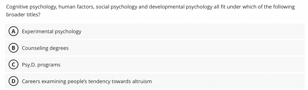 Cognitive psychology, human factors, social psychology and developmental psychology all fit under which of the following
broader titles?
A) Experimental psychology
B) Counseling degrees
Psy.D. programs
Careers examining people's tendency towards altruism