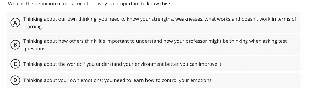 What is the definition of metacognition, why is it important to know this?
A
Thinking about our own thinking; you need to know your strengths, weaknesses, what works and doesn't work in terms of
learning
Thinking about how others think; it's important to understand how your professor might be thinking when asking test
questions
Thinking about the world; if you understand your environment better you can improve it
(D) Thinking about your own emotions; you need to learn how to control your emotions
B