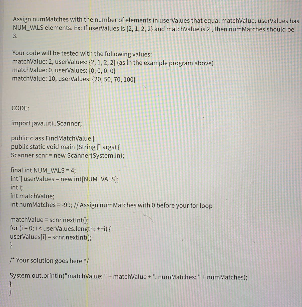 Assign numMatches with the number of elements in userValues that equal matchValue. userValues has
NUM_VALS elements. Ex: If userValues is {2, 1, 2, 2} and matchValue is 2, then numMatches should be
3.
Your code will be tested with the following values:
matchValue: 2, userValues: {2, 1, 2, 2} (as in the example program above)
matchValue: 0, userValues: {0, 0, 0, 0}
matchValue: 10, userValues: {20, 50, 70, 100}
CODE:
import java.util.Scanner;
public class FindMatchValue {
public static void main (String [] args) {
Scanner scnr = new Scanner(System.in);
final int NUM_VALS = 4;
int[] userValues = new int[NUM_VALS];
int i;
int matchValue;
int numMatches = -99; // Assign numMatches with 0 before your for loop
matchValue = scnr.nextInt();
for (i = 0; i<userValues.length; ++i) {
userValues[i] = scnr.nextInt();
}
%3D
/* Your solution goes here */
System.out.println("matchValue: " + matchValue + ", numMatches: " + numMatches);
}
%3D
