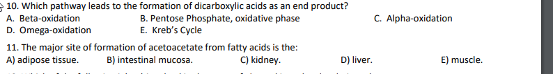 10. Which pathway leads to the formation of dicarboxylic acids as an end product?
A. Beta-oxidation
D. Omega-oxidation
11. The major site of formation of acetoacetate from fatty acids is the:
A) adipose tissue.
B. Pentose Phosphate, oxidative phase
E. Kreb's Cycle
C. Alpha-oxidation
B) intestinal mucosa.
C) kidney.
D) liver.
E) muscle.
