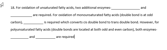 18. For oxidation of unsaturated fatty acids, two additional enzymes-
and
are required. For oxidation of monounsaturated fatty acids (double bond is at odd
is required which converts cis double bond to trans double bond. However, for
carbon),
polyunsaturated fatty acids (double bonds are located at both odd and even carbon), both enzymes-
and
are required
