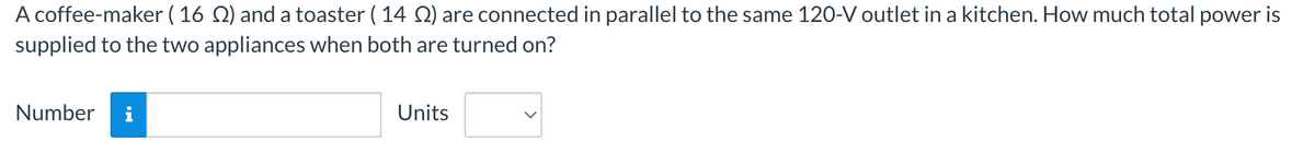 A coffee-maker ( 16 ) and a toaster ( 14 ) are connected in parallel to the same 120-V outlet in a kitchen. How much total power is
supplied to the two appliances when both are turned on?
Number
Units