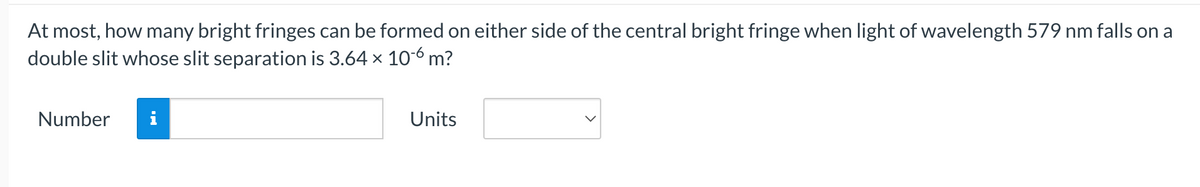 At most, how many bright fringes can be formed on either side of the central bright fringe when light of wavelength 579 nm falls on a
double slit whose slit separation is 3.64 x 10-6 m?
Number
i
Units