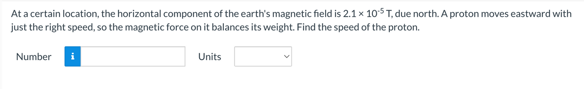 At a certain location, the horizontal component of the earth's magnetic field is 2.1 × 10-5 T, due north. A proton moves eastward with
just the right speed, so the magnetic force on it balances its weight. Find the speed of the proton.
Number
i
Units