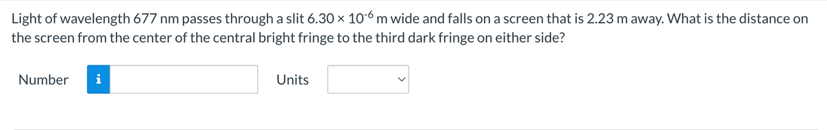 Light of wavelength 677 nm passes through a slit 6.30 × 10-6 m wide and falls on a screen that is 2.23 m away. What is the distance on
the screen from the center of the central bright fringe to the third dark fringe on either side?
Number
Units