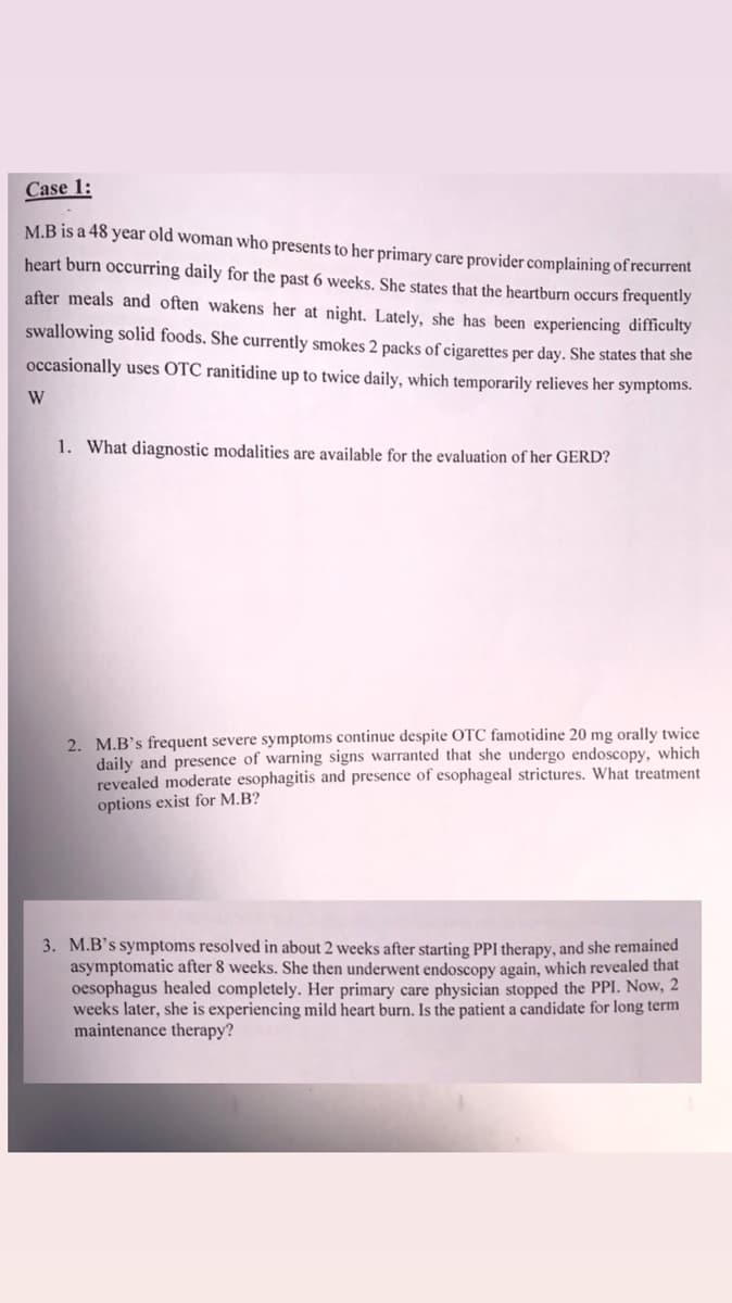 Case 1:
M.B is a 48 year old woman who presents to her primary care provider complaining of recurrent
heart burn occurring daily for the past 6 weeks. She states that the heartburn occurs frequently
after meals and often wakens her at night. Lately, she has been experiencing difficulty
swallowing solid foods. She currently smokes 2 packs of cigarettes per day. She states that she
occasionally uses OTC ranitidine up to twice daily, which temporarily relieves her symptoms.
W
1. What diagnostic modalities are available for the evaluation of her GERD?
2. M.B's frequent severe symptoms continue despite OTC famotidine 20 mg orally twice
daily and presence of warning signs warranted that she undergo endoscopy, which
revealed moderate esophagitis and presence of esophageal strictures. What treatment
options exist for M.B?
3. M.B's symptoms resolved in about 2 weeks after start
asymptomatic after 8 weeks. She then underwent endoscopy again, which revealed that
oesophagus healed completely. Her primary care physician stopped the PPI. Now, 2
weeks later, she is experiencing mild heart burn. Is the patient a candidate for long term
maintenance therapy?
I therapy, and she remained
