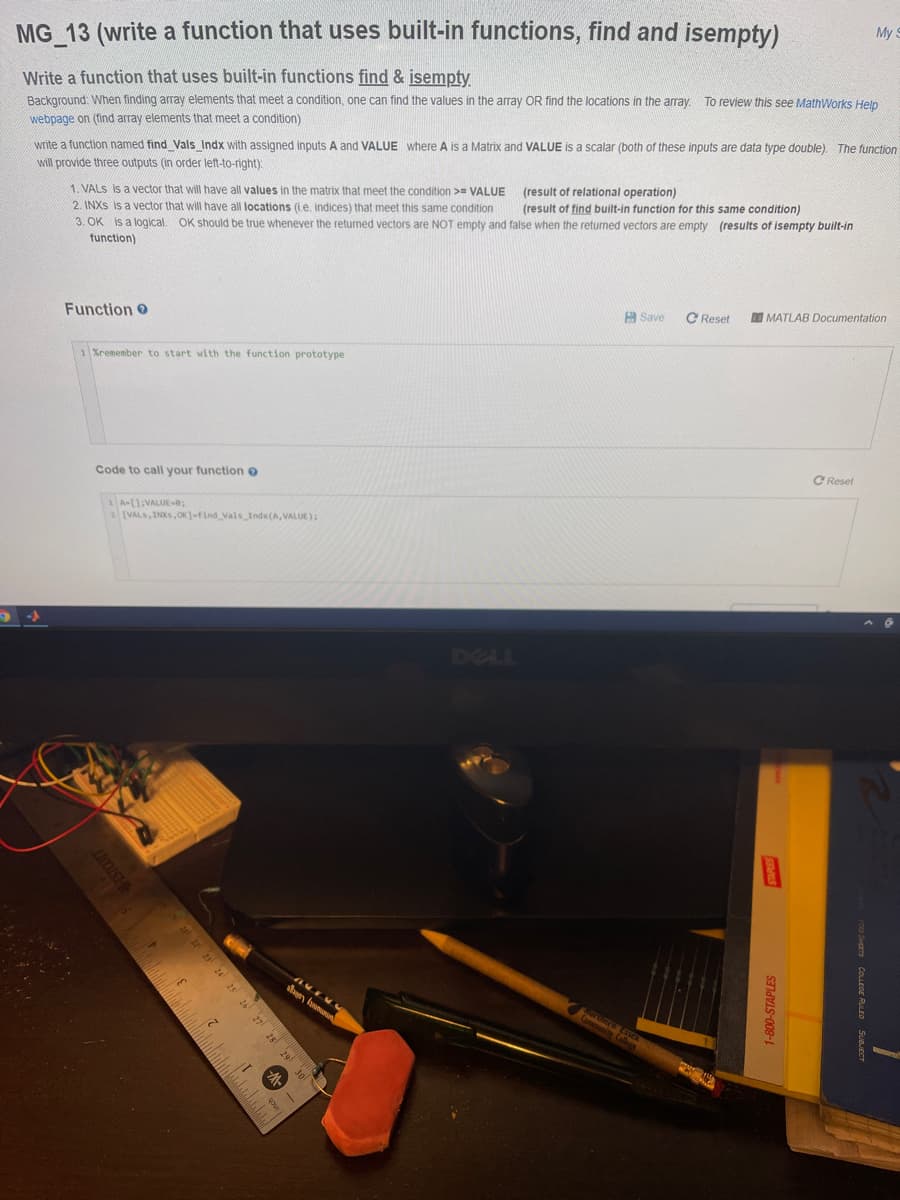 My S
MG 13 (write a function that uses built-in functions, find and isempty)
Write a function that uses built-in functions find & isempty
Background: When finding array elements that meet a condition, one can find the values in the array OR find the locations in the array. To review this see MathWorks Help
webpage on (find array elements that meet a condition)
write a function named find Vals Indx with assigned inputs A and VALUE where A is a Matrix and VALUE is a scalar (both of these inputs are data type double). The function
(result of relational operation)
1. VALS is a vector that will have all values in the matrix that meet the condition >= VALUE
2. INXS is a vector that will have all locations (i.e, indices) that meet this same condition
3. OK is a logical, OK should be true whenever the returned vectors are NOT empty and false when the returned vectors are empty (results of isempty built-in
function)
will provide three outputs (in order left-to-right).
(result of find built-in function for this same condition)
C Reset
O MATLAB Documentation
A Save
Function O
1Xremember to start with the function prototype
C Reset
Code to call your function o
1 A-[):VALUE-0;
2(VALS, INXS,OK]-find Vals Indx (A,VALUE);
DELL
23 24
her
28
291
30
20 Sers COLEGE RULED SUBJECT
mens
7-800-STAPLES
25 26 27
HESTOUIT

