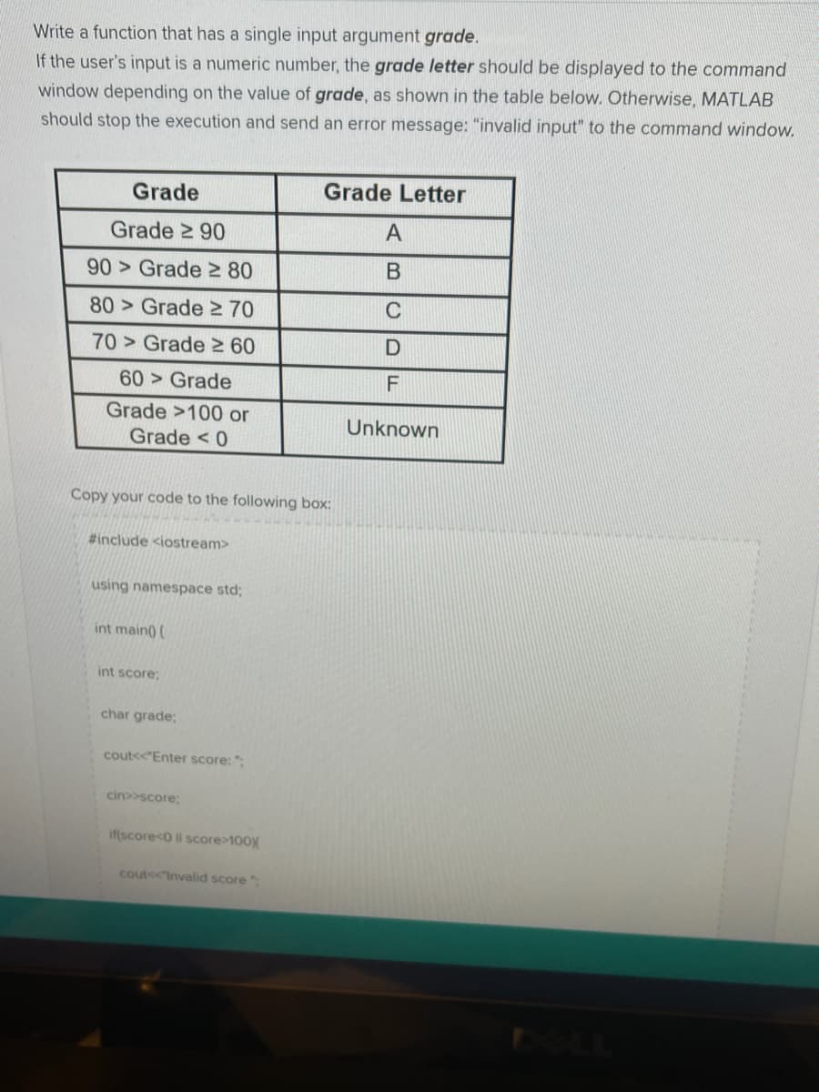 Write a function that has a single input argument grade.
If the user's input is a numeric number, the grade letter should be displayed to the command
window depending on the value of grade, as shown in the table below. Otherwise, MATLAB
should stop the execution and send an error message: "invalid input" to the command window.
Grade
Grade Letter
Grade 2 90
A
90 > Grade 2 80
80 > Grade > 70
70> Grade 2 60
60> Grade
Grade >100 or
Unknown
Grade < 0
Copy your code to the following box:
#include <iostream>
using namespace std;
int main) (
int score;
char grade;
coutss"Enter score: ";
cin>>score;
if(score<0 ll score>100X
cout<<Invalid score
