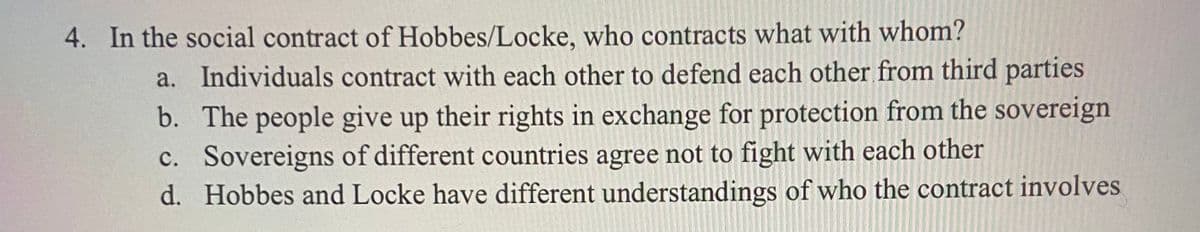 4. In the social contract of Hobbes/Locke, who contracts what with whom?
a. Individuals contract with each other to defend each other from third parties
b. The people give up their rights in exchange for protection from the sovereign
c. Sovereigns of different countries agree not to fight with each other
d. Hobbes and Locke have different understandings of who the contract involves
