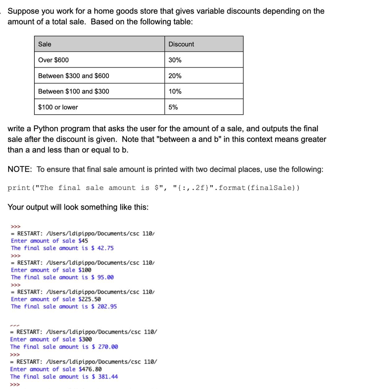 Suppose you work for a home goods store that gives variable discounts depending on the
amount of a total sale. Based on the following table:
Sale
Discount
Over $600
30%
Between $300 and $600
20%
Between $100 and $300
10%
$100 or lower
5%
write a Python program that asks the user for the amount of a sale, and outputs the final
sale after the discount is given. Note that "between a and b" in this context means greater
than a and less than or equal to b.
NOTE: To ensure that final sale amount is printed with two decimal places, use the following:
print ("The final sale amount is $", "{:,.2f}".format(finalSale))
Your output will look something like this:
= RESTART: /Users/ldipippo/Documents/csc 110/
Enter amount of sale $45
The final sale amount is $ 42.75
>>>
= RESTART: /Users/ldipippo/Documents/csc 110/
Enter amount of sale $100
The final sale amount is $ 95.00
>>>
= RESTART: /Users/ldipippo/Documents/csc 110/
Enter amount of sale $225.50
The final sale amount is $ 202.95
= RESTART: /Users/ldipippo/Documents/csc 110/
Enter amount of sale $300
The final sale amount is $ 270.00
>>>
= RESTART: /Users/ldipippo/Documents/csc 110/
Enter amount of sale $476.80
The final sale amount is $ 381.44
>>>
