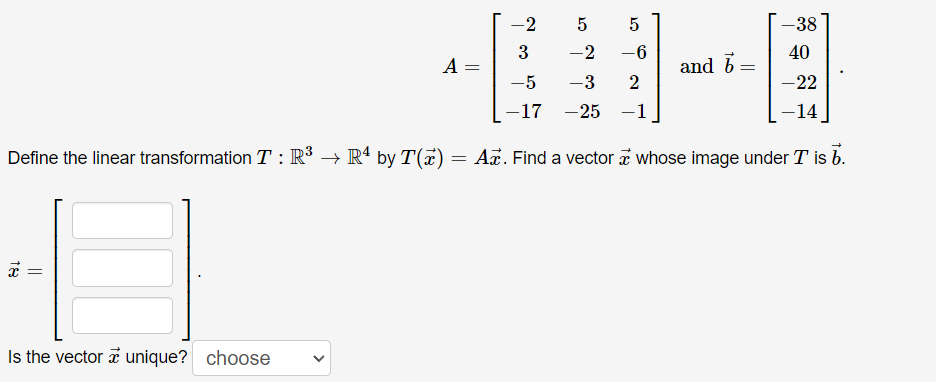 ## Linear Transformations and Vector Solutions

Consider the matrix \( A \) and the vector \( \vec{b} \) given by:

\[ 
A = \begin{bmatrix}
-2 & 5 & 5 \\
3 & -2 & -6 \\
-5 & -3 & 2 \\
-17 & -25 & -1 
\end{bmatrix}
\quad \text{and} \quad 
\vec{b} = \begin{bmatrix}
-38 \\
40 \\
-22 \\
-14 
\end{bmatrix}.
\]

Define the linear transformation \( T: \mathbb{R}^3 \to \mathbb{R}^4 \) by \( T(\vec{x}) = A\vec{x} \). We need to find a vector \( \vec{x} \) whose image under \( T \) is \( \vec{b} \).

\[ 
\vec{x} = \begin{bmatrix}
\boxed{\phantom{x}} \\
\boxed{\phantom{x}} \\
\boxed{\phantom{x}} 
\end{bmatrix}.
\]

Is the vector \( \vec{x} \) unique?
\[ \text{choose} \]

### Task Explanation

1. **Matrix \( A \)**: This is a \( 4 \times 3 \) matrix, meaning it represents a transformation from \(\mathbb{R}^3\) to \(\mathbb{R}^4\).

2. **Vector \( \vec{b} \)**: This is a \( 4 \times 1 \) vector (or a column vector) to which we want to map the output of the transformation.

3. **Linear Transformation \( T \)**: The transformation maps a vector \(\vec{x}\) from the 3-dimensional space to a 4-dimensional space using matrix multiplication with \( A \).

### Objective

To find a vector \( \vec{x} \) in \(\mathbb{R}^3\) such that when we apply the linear transformation \( T \) to this vector, we obtain \( \vec{b} \). Mathematically, we need to solve the equation:

\[ A\vec{x} = \vec{b} \]

We will also determine if the solution vector \( \vec{x} \) is unique