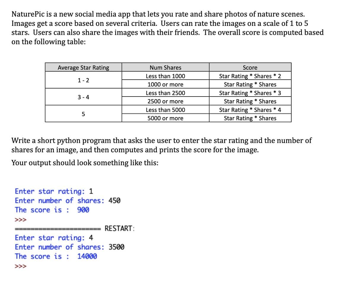 NaturePic is a new social media app that lets you rate and share photos of nature scenes.
Images get a score based on several criteria. Users can rate the images on a scale of 1 to 5
stars. Users can also share the images with their friends. The overall score is computed based
on the following table:
Average Star Rating
Num Shares
Score
Less than 1000
Star Rating * Shares * 2
1- 2
Star Rating * Shares
Star Rating * Shares * 3
Star Rating * Shares
1000 or more
Less than 2500
3 - 4
2500 or more
Star Rating * Shares * 4
Star Rating * Shares
Less than 5000
5000 or more
Write a short python program that asks the user to enter the star rating and the number of
shares for an image, and then computes and prints the score for the image.
Your output should look something like this:
Enter star rating: 1
Enter number of shares: 450
The score is : 900
>>>
RESTART:
Enter star rating: 4
Enter number of shares: 3500
The score is : 14000
>>>
