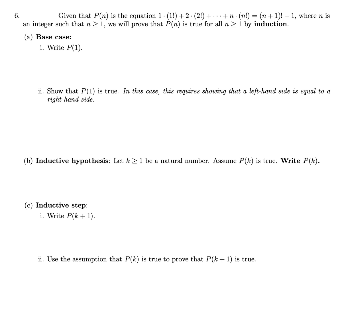 Given that P(n) is the equation 1. (1!) + 2 · (2!) + · · · + n ·
an integer such that n > 1, we will prove that P(n) is true for all n > 1 by induction.
6.
(п!) — (п + 1)! — 1, where n is
(а) Base case:
i. Write P(1).
ii. Show that P(1) is true. In this case, this requires showing that a left-hand side is equal to a
right-hand side.
(b) Inductive hypothesis: Let k > 1 be a natural number. Assume P(k) is true. Write P(k).
(c) Inductive step:
i. Write P(k + 1).
ii. Use the assumption that P(k) is true to prove that P(k +1) is true.
