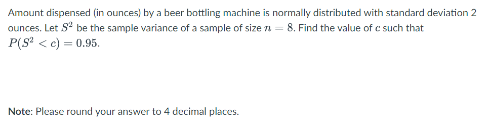 Amount dispensed (in ounces) by a beer bottling machine is normally distributed with standard deviation 2
ounces. Let S² be the sample variance of a sample of size n = 8. Find the value of c such that
P(S²c) = 0.95.
Note: Please round your answer to 4 decimal places.