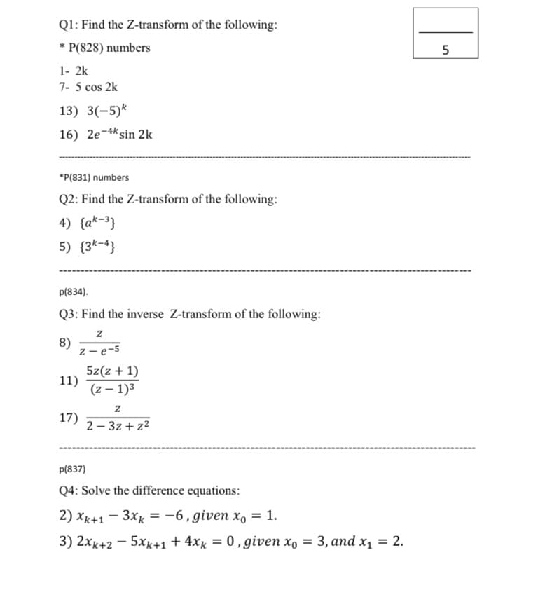 Ql: Find the Z-transform of the following:
* P(828) numbers
5
1- 2k
7- 5 cos 2k
13) 3(-5)*
16) 2e-4ksin 2k
*P(831) numbers
Q2: Find the Z-transform of the following:
4) {a*-3}
5) {3k-4}
p(834).
Q3: Find the inverse Z-transform of the following:
8)
z - e-5
5z(z + 1)
11)
(z – 1)3
17)
2 – 3z + z2
p(837)
Q4: Solve the difference equations:
2) xx+1 - 3xx = -6, given x, = 1.
3) 2xk+2 - 5xk+1 + 4xg = 0, given x, = 3, and xX1 = 2.
