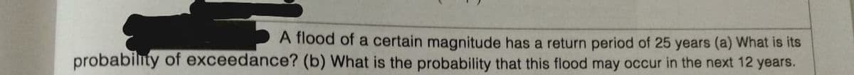 A flood of a certain magnitude has a return period of 25 years (a) What is its
probabilnty of exceedance? (b) What is the probability that this flood may occur in the next 12 years.
