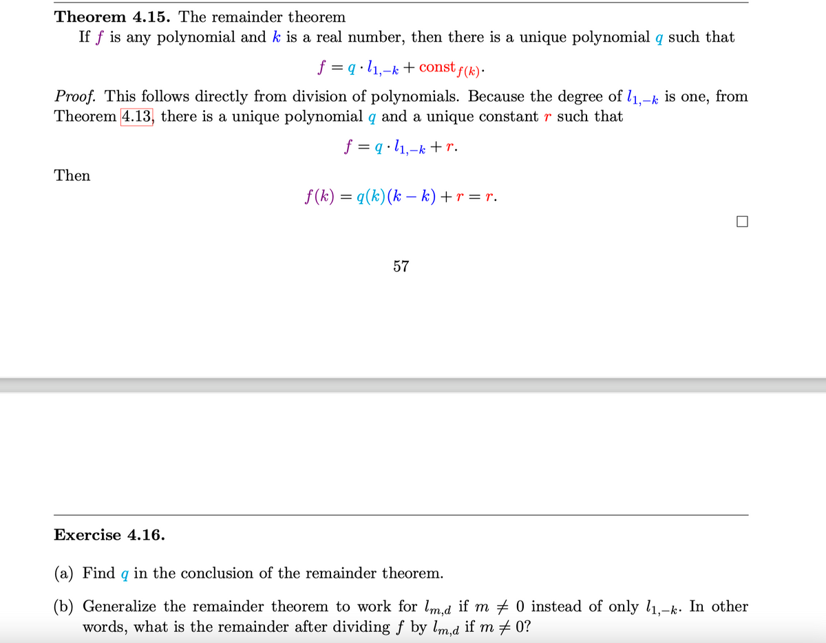 Theorem 4.15. The remainder theorem
If f is any polynomial and k is a real number, then there is a unique polynomial q such that
f = q •l1,-k + const f(k)·
Proof. This follows directly from division of polynomials. Because the degree of l1,-
Theorem 4.13, there is a unique polynomial q and a unique constant r such that
is
one, from
f = q •l1,-k + r.
Then
f (k) = q(k)(k – k) + r = r.
|
57
Exercise 4.16.
(a) Find q in the conclusion of the remainder theorem.
(b) Generalize the remainder theorem to work for lm.d if m + 0 instead of only l1,-k. In other
words, what is the remainder after dividing f by lm,d if m # 0?
