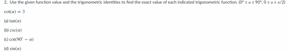 2. Use the given function value and the trigonometric identities to find the exact value of each indicated trigonometric function. (0° < a < 90°, 0 < a < n/2)
cot(α) 3
(a) tan(æ)
(b) csc(a)
(c) cot(90° – a)
(d) sin(æ)
