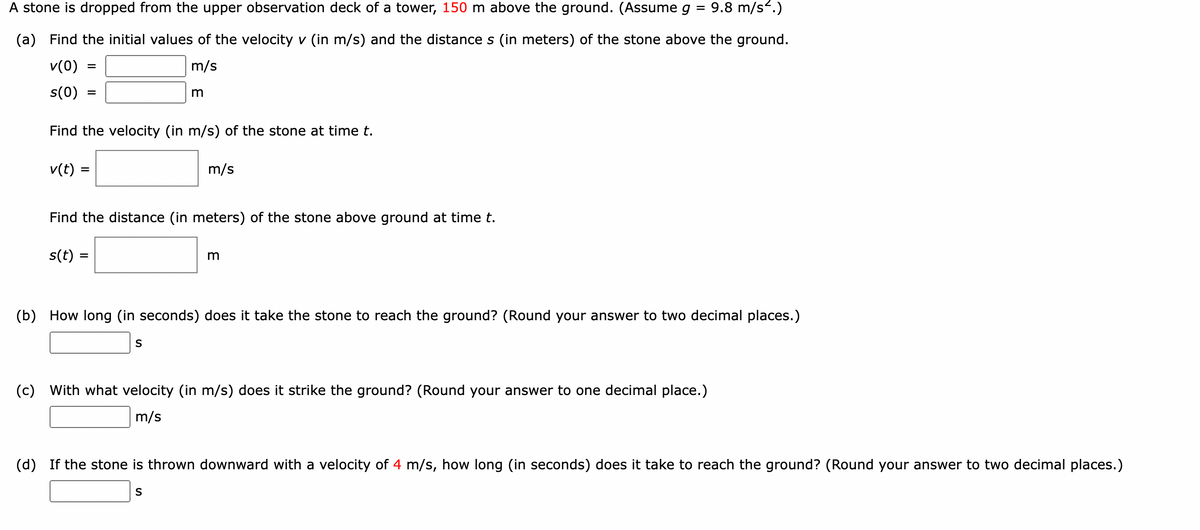 A stone is dropped from the upper observation deck of a tower, 150 m above the ground. (Assume g = 9.8 m/s².)
(a) Find the initial values of the velocity v (in m/s) and the distance s (in meters) of the stone above the ground.
v(0)
m/s
s(0)
Find the velocity (in m/s) of the stone at time t.
v(t) =
m/s
Find the distance (in meters) of the stone above ground at time t.
s(t) =
(b) How long (in seconds) does it take the stone to reach the ground? (Round your answer to two decimal places.)
(c)
With what velocity (in m/s) does it strike the ground? (Round your answer to one decimal place.)
m/s
(d) If the stone is thrown downward with a velocity of 4 m/s, how long (in seconds) does it take to reach the ground? (Round your answer to two decimal places.)
