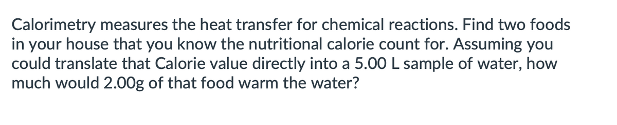 Calorimetry measures the heat transfer for chemical reactions. Find two foods
in your house that you know the nutritional calorie count for. Assuming you
could translate that Calorie value directly into a 5.00 L sample of water, how
much would 2.00g of that food warm the water?
