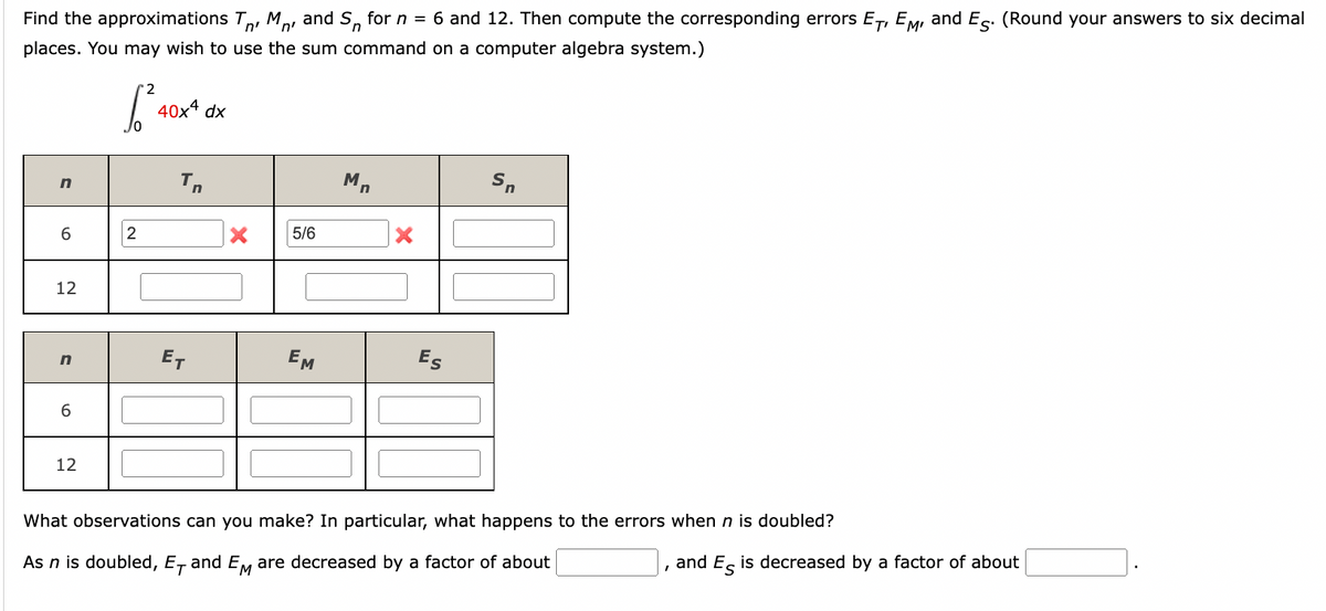 Find the approximations TM and S, for n = 6 and 12. Then compute the corresponding errors ET, EM, and E. (Round your answers to six decimal
places. You may wish to use the sum command on a computer algebra system.)
√²40x4
dx
n
Tn
Sn
6
2
5/6
12
n
ET
EM
Es
6
12
What observations can you make? In particular, what happens to the errors when n is doubled?
As n is doubled, E, and EM are decreased by a factor of about
and Es is decreased by a factor of about
Mn