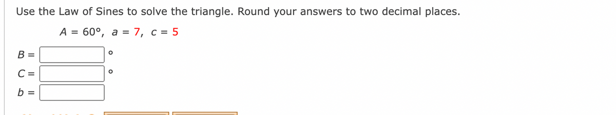 Use the Law of Sines to solve the triangle. Round your answers to two decimal places.
A
60°, а %3D 7, с %3D5
В -
C =
b =
