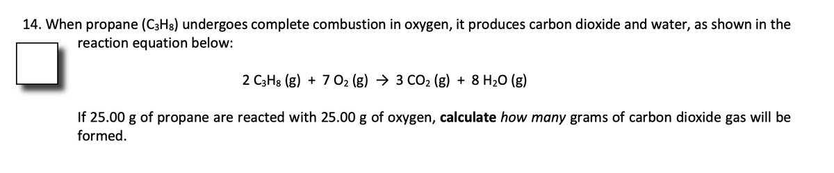 14. When propane (C3H8) undergoes complete combustion in oxygen, it produces carbon dioxide and water, as shown in the
reaction equation below:
2 C3H3 (g) + 7 02 (g) → 3 CO2 (g) + 8 H20 (g)
If 25.00 g of propane are reacted with 25.00 g of oxygen, calculate how many grams of carbon dioxide gas will be
formed.
