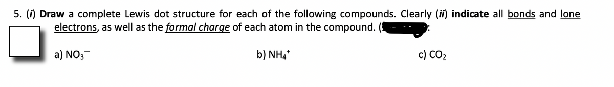 5. (i) Draw a complete Lewis dot structure for each of the following compounds. Clearly (ii) indicate all bonds and lone
electrons, as well as the formal charge of each atom in the compound.
a) NO3
b) NH4*
c) CO2
