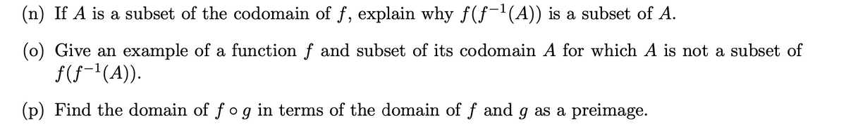 (n) If A is a subset of the codomain of f, explain why f(f-1(A)) is a subset of A.
(0) Give an example of a function f and subset of its codomain A for which A is not a subset of
f(f(A).
(p) Find the domain of fog in terms of the domain of f and g as a preimage.
