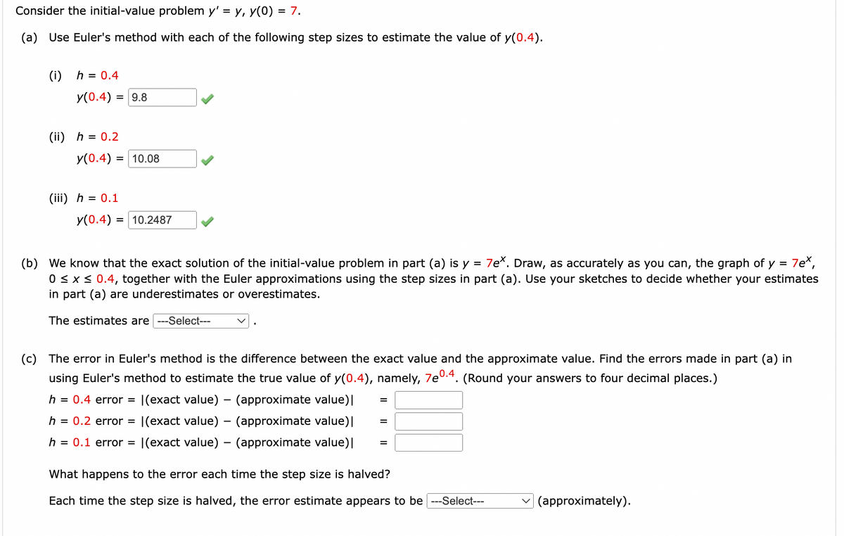 # Euler's Method Application in Solving Initial-Value Problems

Consider the initial-value problem \( y' = y \), \( y(0) = 7 \).

## Part (a)

**Objective:** Use Euler’s method with each of the following step sizes to estimate the value of \( y(0.4) \).

1. **Step Size (\(h\)) = 0.4**

   \( y(0.4) = 9.8 \) ✓

2. **Step Size (\(h\)) = 0.2**

   \( y(0.4) = 10.08 \) ✓

3. **Step Size (\(h\)) = 0.1**

   \( y(0.4) = 10.2487 \) ✓

## Part (b)

We know that the exact solution of the initial-value problem in part (a) is \( y = 7e^x \). Draw, as accurately as you can, the graph of \( y = 7e^x \), \( 0 \leq x \leq 0.4 \), together with the Euler approximations using the step sizes in part (a). Use your sketches to decide whether your estimates in part (a) are underestimates or overestimates.

```plaintext
The estimates are [Select an option].
```

## Part (c)

The error in Euler's method is the difference between the exact value and the approximate value. Find the errors made in part (a) in using Euler's method to estimate the true value of \( y(0.4) \), namely, \( 7e^{0.4} \). 

(Round your answers to four decimal places.)

1. **Step Size (\(h\)) = 0.4**

   Error: \(| (\text{exact value}) - (\text{approximate value}) |\)

2. **Step Size (\(h\)) = 0.2**

   Error: \(| (\text{exact value}) - (\text{approximate value}) |\)

3. **Step Size (\(h\)) = 0.1**

   Error: \(| (\text{exact value}) - (\text{approximate value}) |\)

```plaintext
What happens to the error each time the step size is halved?

Each time the step size is halved, the