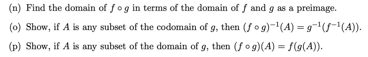 (n) Find the domain of fog in terms of the domain of f and g as a preimage.
(0) Show, if A is any subset of the codomain of g, then (f o g)-(A) = g¬'(f-1(A)).
(p) Show, if A is any subset of the domain of g, then (f o g)(A) = f(g(A)).
