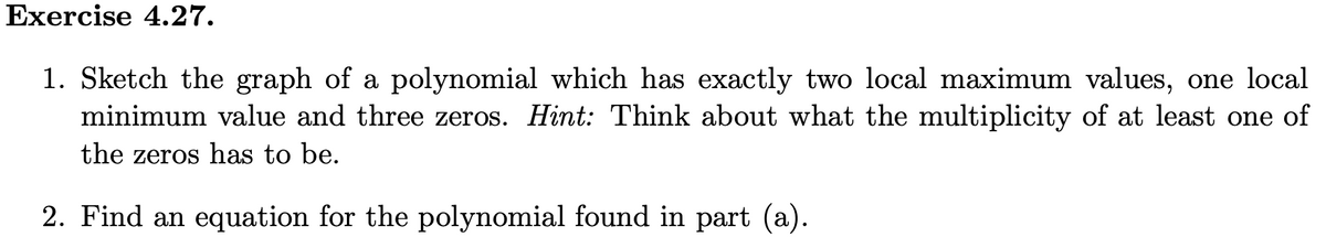 Exercise 4.27.
1. Sketch the graph of a polynomial which has exactly two local maximum values, one local
minimum value and three zeros. Hint: Think about what the multiplicity of at least one of
the zeros has to be.
2. Find an equation for the polynomial found in part (a).
