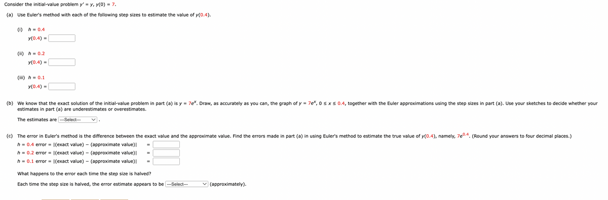 ### Example Euler's Method for Estimating y(0.4)

Consider the initial-value problem \( y' = y \), \( y(0) = 7 \).

#### (a) Use Euler’s method with each of the following step sizes to estimate the value of \( y(0.4) \).

1. **\( h = 0.4 \)**\
   \( y(0.4) = \) [Input Box]

2. **\( h = 0.2 \)**\
   \( y(0.4) = \) [Input Box]

3. **\( h = 0.1 \)**\
   \( y(0.4) = \) [Input Box]

#### (b) We know that the exact solution of the initial-value problem in part (a) is \( y = 7e^x \). 
Draw, as accurately as you can, the graph of \( y = 7e^x \), \( 0 \le x \le 0.4 \), together with the Euler approximations using the step sizes in part (a). Use your sketches to decide whether your estimates in part (a) are underestimates or overestimates.

The estimates are [Drop-down Menu: underestimates/overestimates].

#### (c) The error in Euler’s method is the difference between the exact value and the approximate value. 
Find the errors made in part (a) in using Euler’s method to estimate the true value of \( y(0.4) \), namely, \( 7e^{0.4} \). (Round your answers to four decimal places).

- **\( h = 0.4 \) error**: \[ \( \left| \text{exact value} - \text{approximate value} \right| = \) [Input Box] \]
- **\( h = 0.2 \) error**: \[ \( \left| \text{exact value} - \text{approximate value} \right| = \) [Input Box] \]
- **\( h = 0.1 \) error**: \[ \( \left| \text{exact value} - \text{approximate value} \right| = \) [Input Box] \]

#### What happens to the error each time the step size is halved?

Each time the