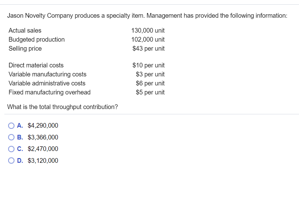 Jason Novelty Company produces a specialty item. Management has provided the following information:
Actual sales
130,000 unit
Budgeted production
102,000 unit
Selling price
$43 per unit
Direct material costs
$10 per unit
Variable manufacturing costs
$3 per unit
$6 per unit
$5 per unit
Variable administrative costs
Fixed manufacturing overhead
What is the total throughput contribution?
O A. $4,290,000
O B. $3,366,000
OC. $2,470,000
O D. $3,120,000
