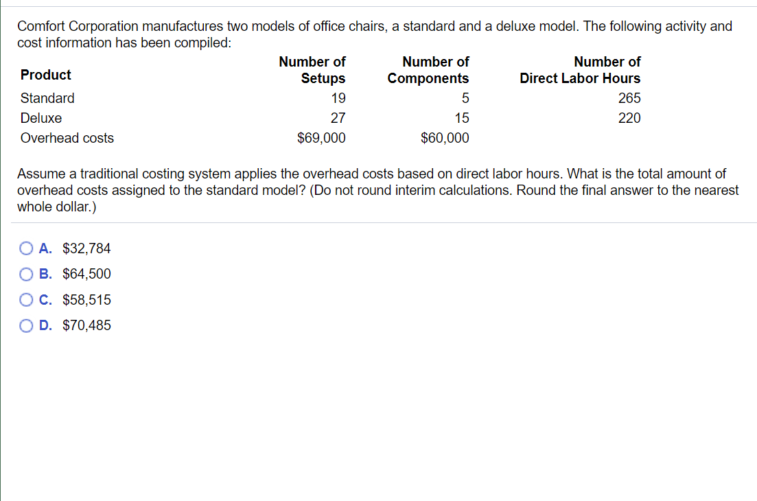 Comfort Corporation manufactures two models of office chairs, a standard and a deluxe model. The following activity and
cost information has been compiled:
Number of
Number of
Direct Labor Hours
Number of
Product
Setups
Components
Standard
19
5
265
Deluxe
27
15
220
Overhead costs
$69,000
$60,000
Assume a traditional costing system applies the overhead costs based on direct labor hours. What is the total amount of
overhead costs assigned to the standard model? (Do not round interim calculations. Round the final answer to the nearest
whole dollar.)
O A. $32,784
O B. $64,500
O C. $58,515
O D. $70,485
