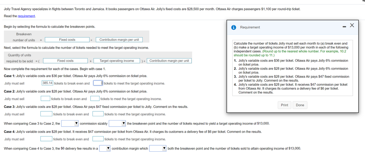 Jolly Travel Agency specializes in flights between Toronto and Jamaica. It books passengers on Ottawa Air. Jolly's fixed costs are $28,500 per month. Ottawa Air charges passengers $1,100 per round-trip ticket.
Read the requirement.
Begin by selecting the formula to calculate the breakeven points.
Requirement
Breakeven
number of units
Fixed costs
Contribution margin per unit
=
Calculate the number of tickets Jolly must sell each month to (a) break even and
(b) make a target operating income of $13,000 per month in each of the following
independent cases. (Round up to the nearest whole number. For example, 10.2
should be rounded up to 11.)
Next, select the formula to calculate the number of tickets needed to meet the target operating income.
Quantity of units
1. Jolly's variable costs are $36 per ticket. Ottawa Air pays Jolly 6% commission
on ticket price.
2. Jolly's variable costs are $28 per ticket. Ottawa Air pays Jolly 6% commission
on ticket price.
3. Jolly's variable costs are $28 per ticket. Ottawa Air pays $47 fixed commission
per ticket to Jolly. Comment on the results.
4. Jolly's variable costs are $28 per ticket. It receives $47 commission per ticket
from Ottawa Air. It charges its customers a delivery fee of $6 per ticket.
required to be sold = (
Fixed costs
Target operating income
Contribution margin per unit
Now complete the requirement for each of the cases. Begin with case 1.
Case 1: Jolly's variable costs are $36 per ticket. Ottawa Air pays Jolly 6% commission on ticket price.
Jolly must sell
385.14 tickets to break even and
tickets to meet the target operating income.
Case 2: Jolly's variable costs are $28 per ticket. Ottawa Air pays Jolly 6% commission on ticket price.
Comment on the results.
Jolly must sell
tickets to break even and
tickets to meet the target operating income.
Print
Done
Case 3: Jolly's variable costs are $28 per ticket. Ottawa Air pays $47 fixed commission per ticket to Jolly. Comment on the results.
Jolly must sell
tickets to break even and
tickets to meet the target operating income.
When comparing Case 3 to Case 2, the
V commission sizably
V the breakeven point and the number of tickets required to yield a target operating income of $13,000.
Case 4: Jolly's variable costs are $28 per ticket. It receives $47 commission per ticket from Ottawa Air. It charges its customers a delivery fee of $6 per ticket. Comment on the results.
Jolly must sell
tickets to break even and
tickets to meet the target operating income.
When comparing Case 4 to Case 3, the $6 delivery fee results in a
contribution margin which
both the breakeven point and the number of tickets sold to attain operating income of $13,000.
