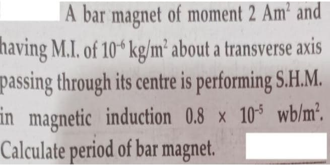 A bar magnet of moment 2 Am' and
having M.I. of 10 kg/m² about a transverse axis
passing through its centre is performing S.H.M.
in magnetic induction 0.8 x 10 wb/m².
Calculate period of bar magnet.
