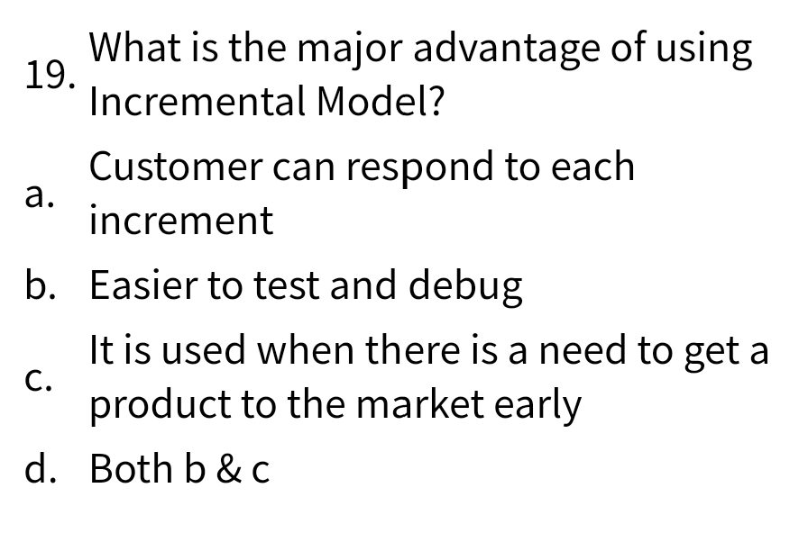 What is the major advantage of using
19.
Incremental Model?
Customer can respond to each
а.
increment
b. Easier to test and debug
It is used when there is a need to get a
С.
product to the market early
d. Both b & C
