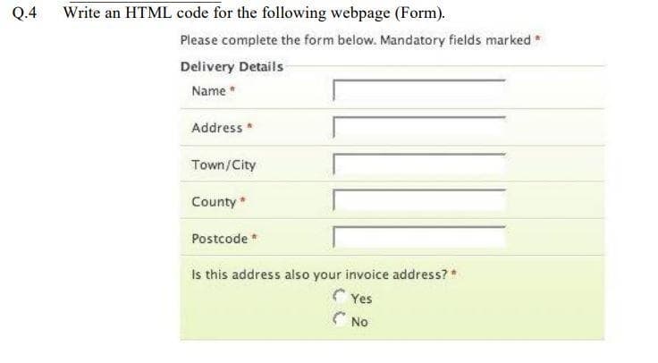 Q.4
Write an HTML code for the following webpage (Form).
Please complete the form below. Mandatory fields marked*
Delivery Details
Name
Address *
Town/City
County *
Postcode *
Is this address also your invoice address?*
Yes
C NO
