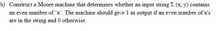 b) Construct a Moore machine that determines whether an input string E (x, y) contains
an even number of 'x'. The machine should give 1 as output if an even number of x's
are in the string and 0 otherwise.

