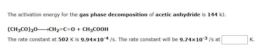 The activation energy for the gas phase decomposition of acetic anhydride is 144 k).
(CH3CO)20→CH2=C=0 + CH3COOH
The rate constant at 502 K is 9.94x10 4/s. The rate constant will be 9.74x10 3/s at
K.
