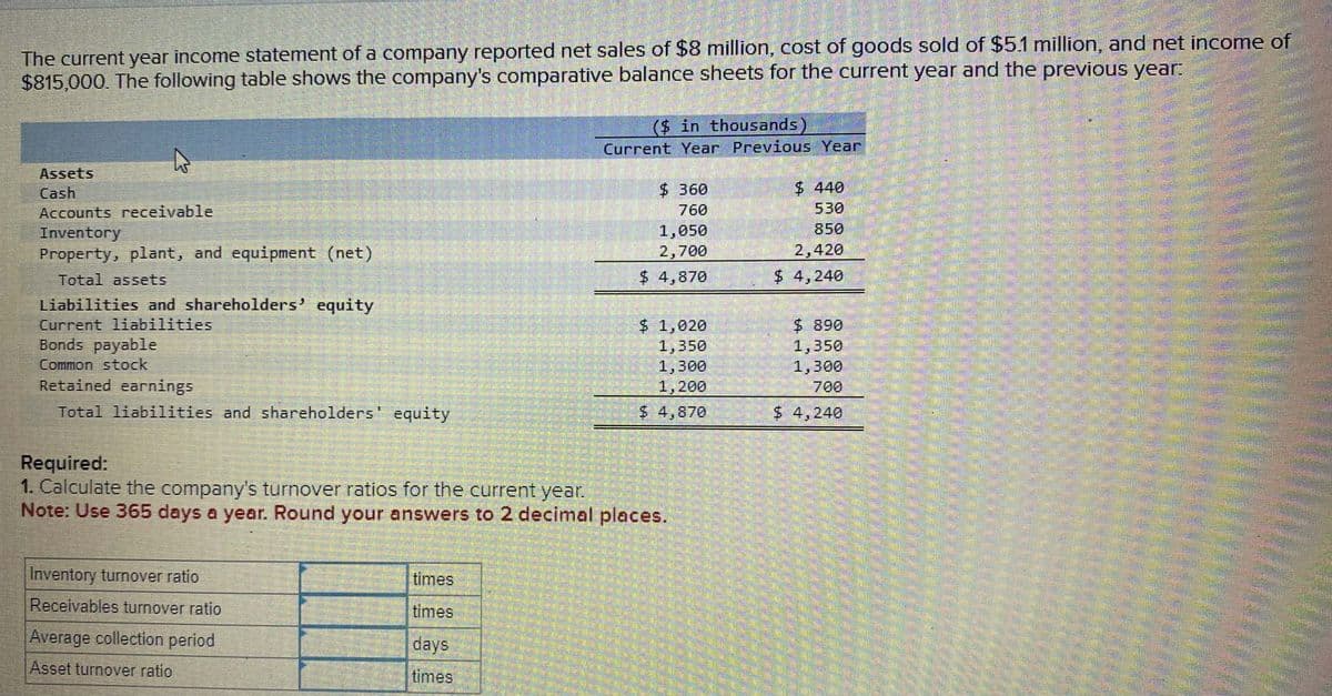 The current year income statement of a company reported net sales of $8 million, cost of goods sold of $5.1 million, and net income of
$815,000. The following table shows the company's comparative balance sheets for the current year and the previous year:
Assets
Cash
Accounts receivable
Inventory
Property, plant, and equipment (net)
Total assets
Liabilities and shareholders' equity
Current liabilities
Bonds payable
Common stock
Retained earnings
Total liabilities and shareholders' equity
Inventory turnover ratio
Receivables turnover ratio
Average collection period
Asset turnover ratio
($ in thousands)
Current Year Previous Year
times
times
days
times
$ 360
760
Required:
1. Calculate the company's turnover ratios for the current year.
Note: Use 365 days a year. Round your answers to 2 decimal places.
1,050
2,700
$ 4,870
$ 1,020
1,350
1,300
1,200
$ 4,870
$ 440
530
850
2,420
$ 4,240
$ 890
1,350
1,300
700
$ 4,240