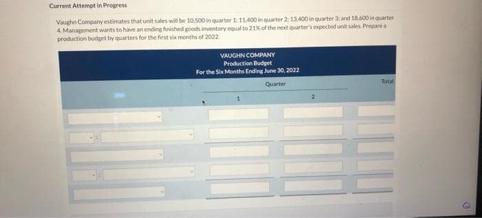 Current Attempt in Progress
Vaughn Company estimates that unit sales will be 10.500 in quarter 1: 11,400 in quarter 2: 13.400 in quarter 3; and 18,600 in quarter
4. Management wants to have an ending finished goods inventory equal to 21% of the next quarter's expected unit sales. Prepare a
production budget by quarters for the first six months of 2022.
VAUGHN COMPANY
Production Budget
For the Six Months Ending June 30, 2022
Quarter
Total
G