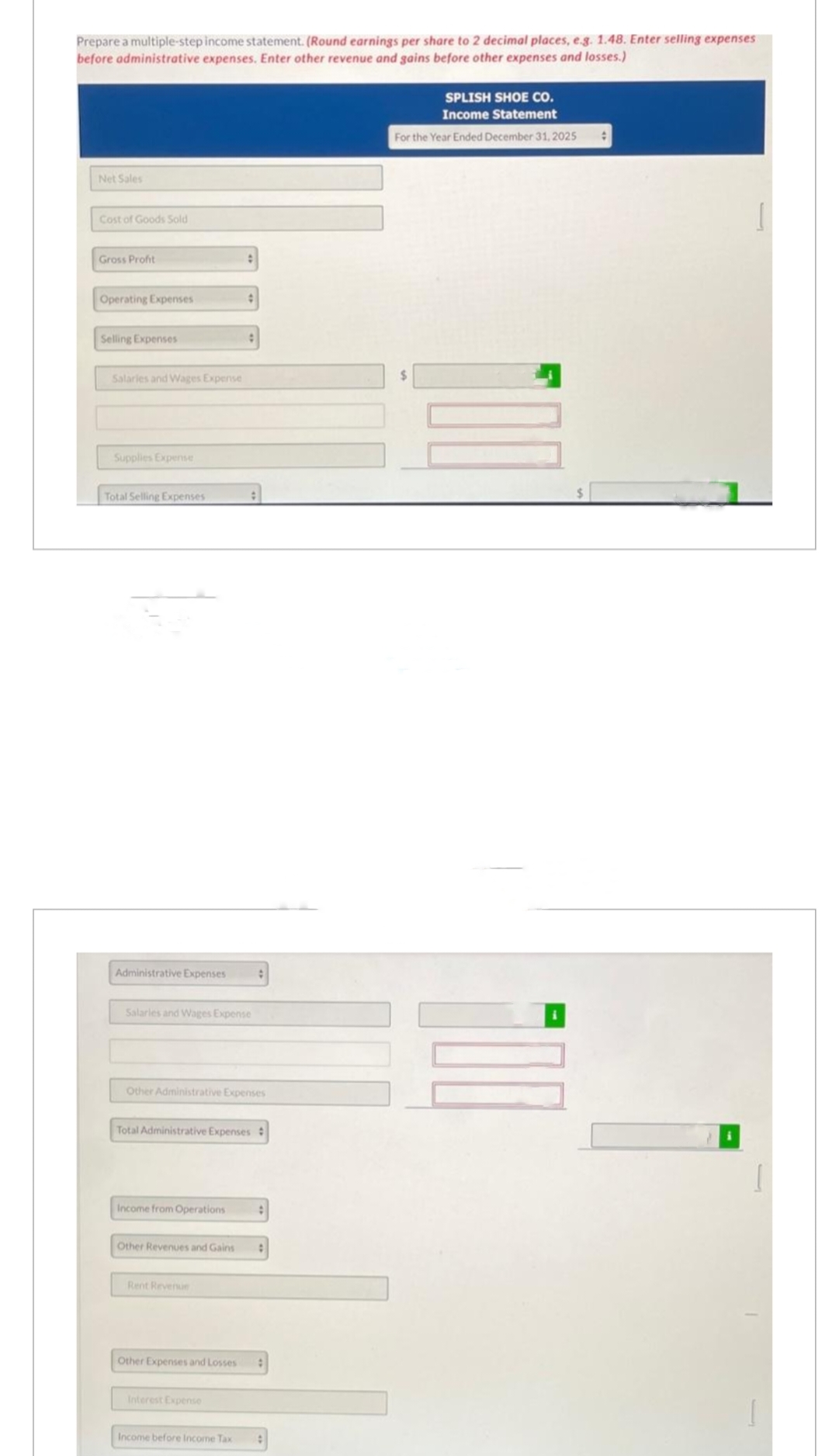 Prepare a multiple-step income statement. (Round earnings per share to 2 decimal places, e.g. 1.48. Enter selling expenses
before administrative expenses. Enter other revenue and gains before other expenses and losses.)
Net Sales
Cost of Goods Sold
Gross Profit
Operating Expenses
Selling Expenses
Salaries and Wages Expense
Supplies Expense
Total Selling Expenses
Administrative Expenses
Salaries and Wages Expense
Income from Operations
Other Administrative Expenses
Other Revenues and Gains
:
Total Administrative Expenses #
Rent Revenue
#
Other Expenses and Losses
:
Interest Expense
Income before Income Tax :
SPLISH SHOE CO.
Income Statement
For the Year Ended December 31, 2025
#