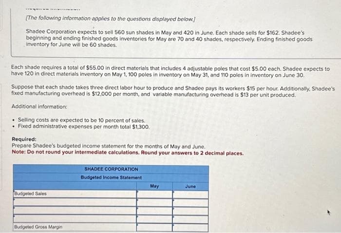 [The following information applies to the questions displayed below.]
Shadee Corporation expects to sell 560 sun shades in May and 420 in June. Each shade sells for $162. Shadee's
beginning and ending finished goods inventories for May are 70 and 40 shades, respectively. Ending finished goods
inventory for June will be 60 shades.
Each shade requires a total of $55.00 in direct materials that includes 4 adjustable poles that cost $5.00 each. Shadee expects to
have 120 in direct materials inventory on May 1, 100 poles in inventory on May 31, and 110 poles in inventory on June 30.
Suppose that each shade takes three direct labor hour to produce and Shadee pays its workers $15 per hour. Additionally, Shadee's
fixed manufacturing overhead is $12,000 per month, and variable manufacturing overhead is $13 per unit produced.
Additional information:
Selling costs are expected to be 10 percent of sales.
Fixed administrative expenses per month total $1,300.
Required:
Prepare Shadee's budgeted income statement for the months of May and June.
Note: Do not round your intermediate calculations. Round your answers to 2 decimal places.
Budgeted Sales
Budgeted Gross Margin
SHADEE CORPORATION
Budgeted Income Statement
May
June